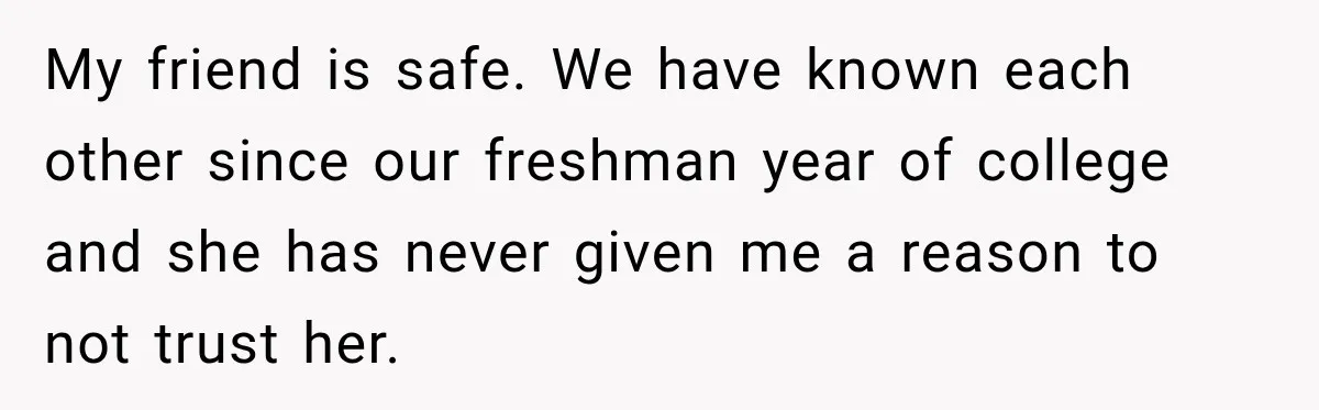 Man Cooks Dinner For Nine Friends, But Only Two Show Up And Finally Tell Him The Truth My friend is safe. We have known each other since our freshman year of college and she has never given me a reason to not trust her.