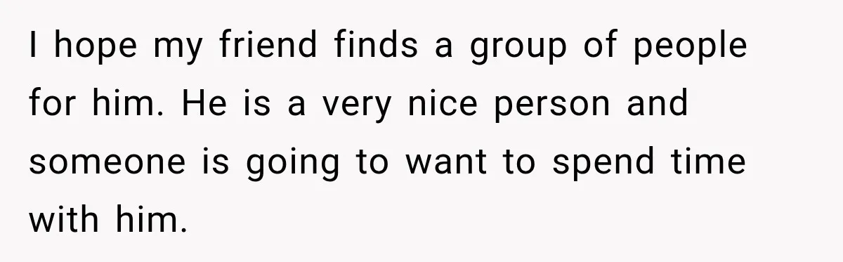 Man Cooks Dinner For Nine Friends, But Only Two Show Up And Finally Tell Him The Truth I hope my friend finds a group of people for him. He is a very nice person and someone is going to want to spend time with him.