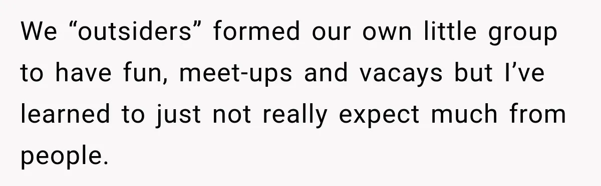 Man Cooks Dinner For Nine Friends, But Only Two Show Up And Finally Tell Him The Truth We “outsiders” formed our own little group to have fun, meet-ups and vacays but I’ve learned to just not really expect much from people.