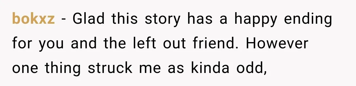 Man Cooks Dinner For Nine Friends, But Only Two Show Up And Finally Tell Him The Truth bokxz − Glad this story has a happy ending for you and the left out friend. However one thing struck me as kinda odd,