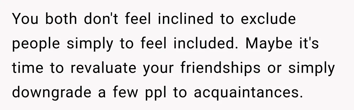 Man Cooks Dinner For Nine Friends, But Only Two Show Up And Finally Tell Him The Truth You both don't feel inclined to exclude people simply to feel included. Maybe it's time to revaluate your friendships or simply downgrade a few ppl to acquaintances.