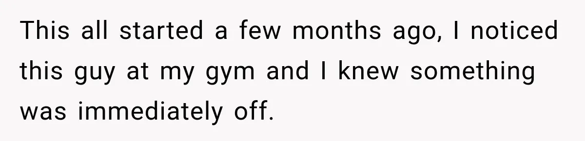 This all started a few months ago, I noticed this guy at my gym and I knew something was immediately off.