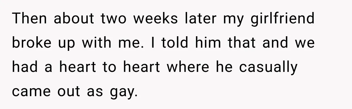 Then about two weeks later my girlfriend broke up with me. I told him that and we had a heart to heart where he casually came out as gay.