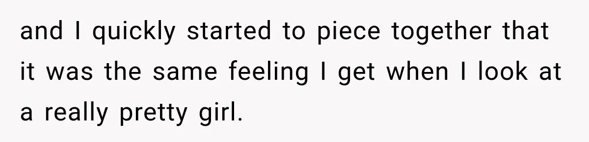 and I quickly started to piece together that it was the same feeling I get when I look at a really pretty girl.