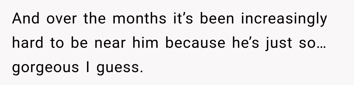 And over the months it’s been increasingly hard to be near him because he’s just so…gorgeous I guess.