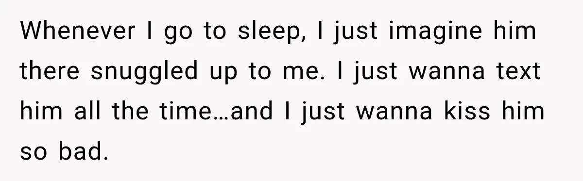 Whenever I go to sleep, I just imagine him there snuggled up to me. I just wanna text him all the time…and I just wanna kiss him so bad.