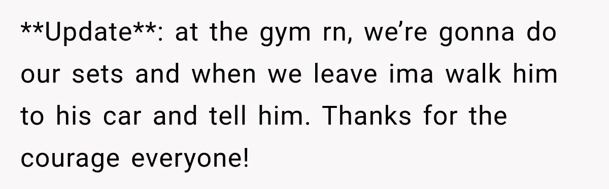 **Update**: at the gym rn, we’re gonna do our sets and when we leave ima walk him to his car and tell him. Thanks for the courage everyone!