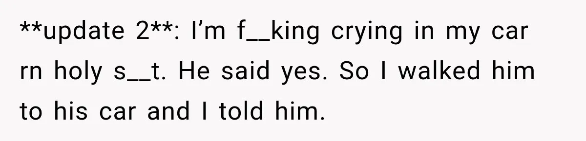 **update 2**: I’m f__king crying in my car rn holy s__t. He said yes. So I walked him to his car and I told him.