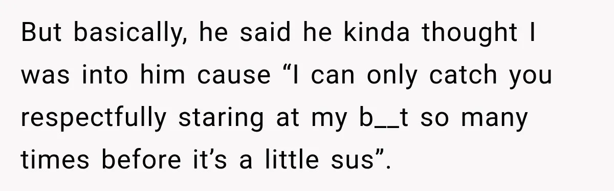 But basically, he said he kinda thought I was into him cause “I can only catch you respectfully staring at my b__t so many times before it’s a little sus”.