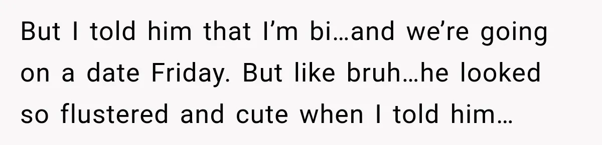 But I told him that I’m bi…and we’re going on a date Friday. But like bruh…he looked so flustered and cute when I told him…