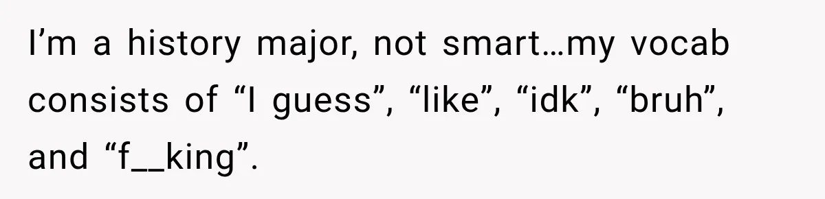I’m a history major, not smart…my vocab consists of “I guess”, “like”, “idk”, “bruh”, and “f__king”.