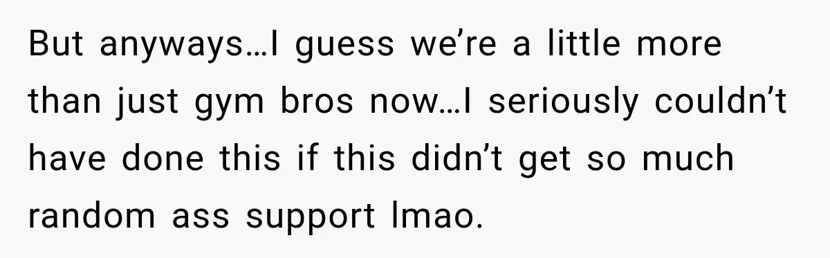 But anyways…I guess we’re a little more than just gym bros now…I seriously couldn’t have done this if this didn’t get so much random ass support lmao.