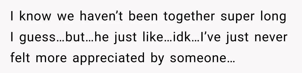I know we haven’t been together super long I guess…but…he just like…idk…I’ve just never felt more appreciated by someone…