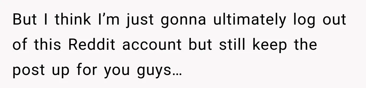 But I think I’m just gonna ultimately log out of this Reddit account but still keep the post up for you guys…