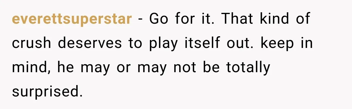 everettsuperstar − Go for it. That kind of crush deserves to play itself out. keep in mind, he may or may not be totally surprised.
