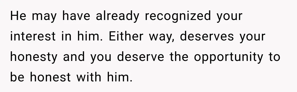 He may have already recognized your interest in him. Either way, deserves your honesty and you deserve the opportunity to be honest with him.