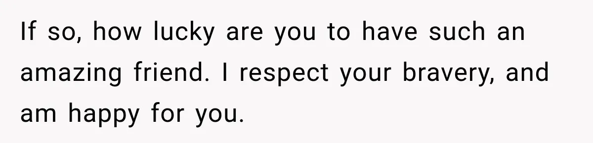 If so, how lucky are you to have such an amazing friend. I respect your bravery, and am happy for you.