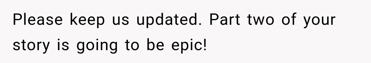 Please keep us updated. Part two of your story is going to be epic!
