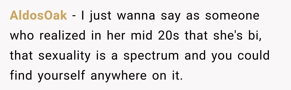 AldosOak − I just wanna say as someone who realized in her mid 20s that she's bi, that sexuality is a spectrum and you could find yourself anywhere on it.