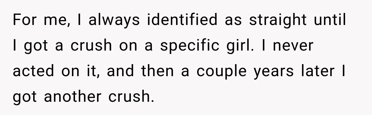 For me, I always identified as straight until I got a crush on a specific girl. I never acted on it, and then a couple years later I got another...