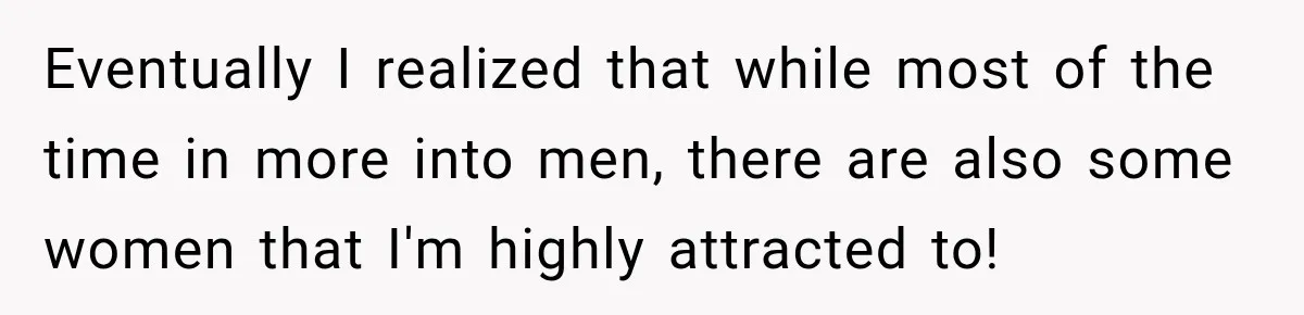 Eventually I realized that while most of the time in more into men, there are also some women that I'm highly attracted to!