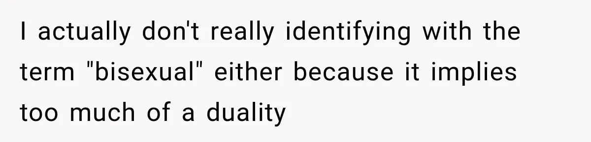 I actually don't really identifying with the term "bisexual" either because it implies too much of a duality