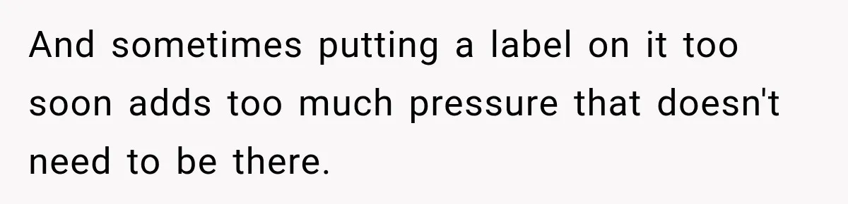 And sometimes putting a label on it too soon adds too much pressure that doesn't need to be there.