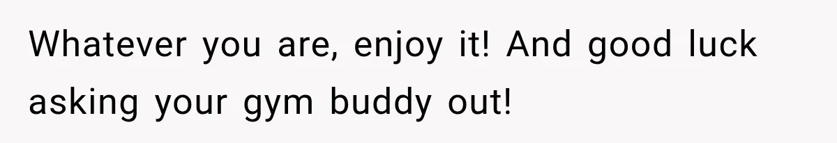 Whatever you are, enjoy it! And good luck asking your gym buddy out!
