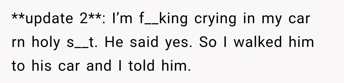 **update 2**: I’m f__king crying in my car rn holy s__t. He said yes. So I walked him to his car and I told him.