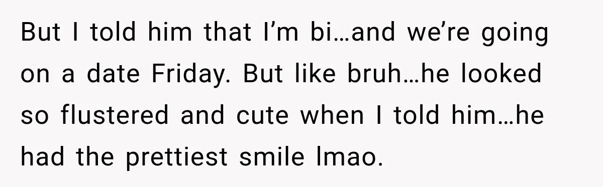 But I told him that I’m bi…and we’re going on a date Friday. But like bruh…he looked so flustered and cute when I told him…he had the prettiest smile lmao.