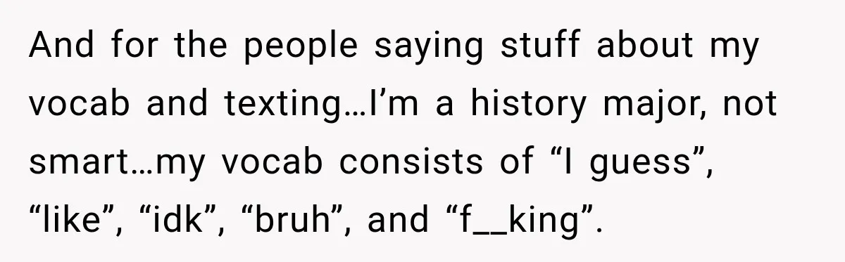 And for the people saying stuff about my vocab and texting…I’m a history major, not smart…my vocab consists of “I guess”, “like”, “idk”, “bruh”, and “f__king”.
