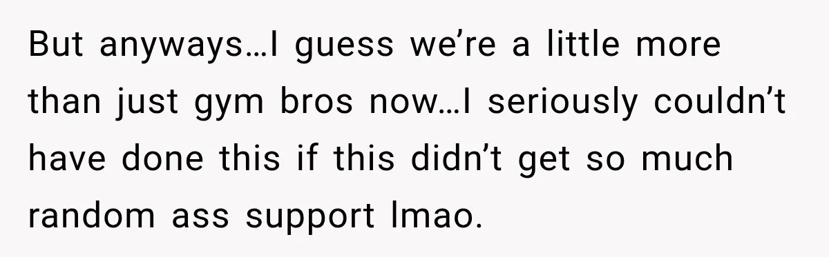 But anyways…I guess we’re a little more than just gym bros now…I seriously couldn’t have done this if this didn’t get so much random ass support lmao.