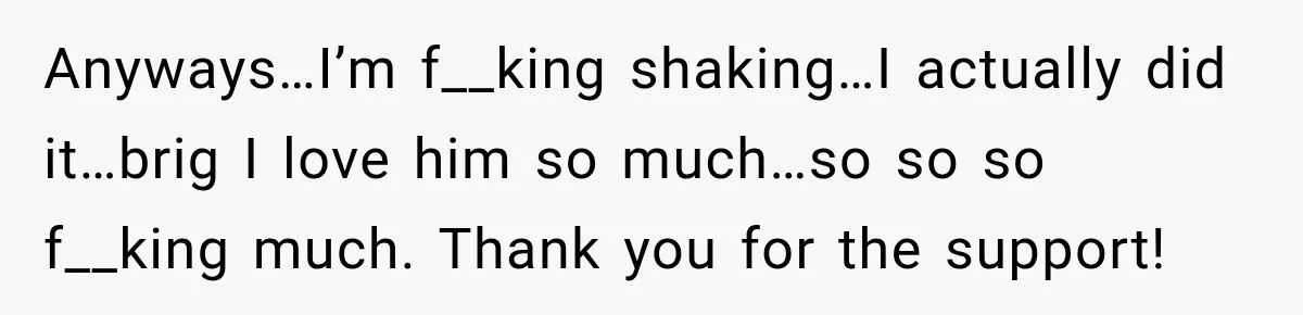 Anyways…I’m f__king shaking…I actually did it…brig I love him so much…so so so f__king much. Thank you for the support!
