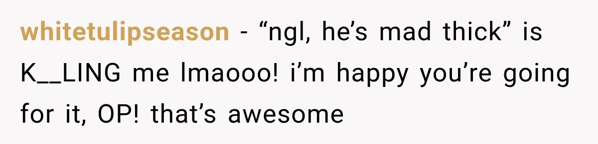 whitetulipseason − “ngl, he’s mad thick” is K__LING me lmaooo! i’m happy you’re going for it, OP! that’s awesome
