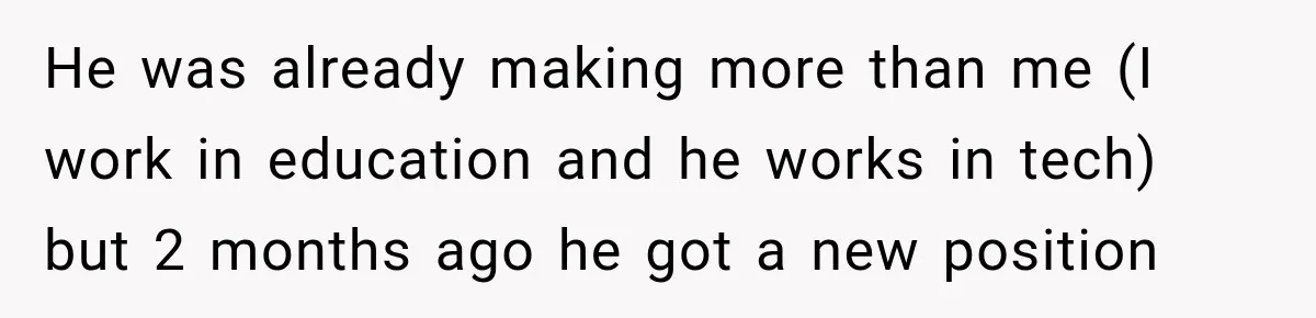 He was already making more than me (I work in education and he works in tech) but 2 months ago he got a new position