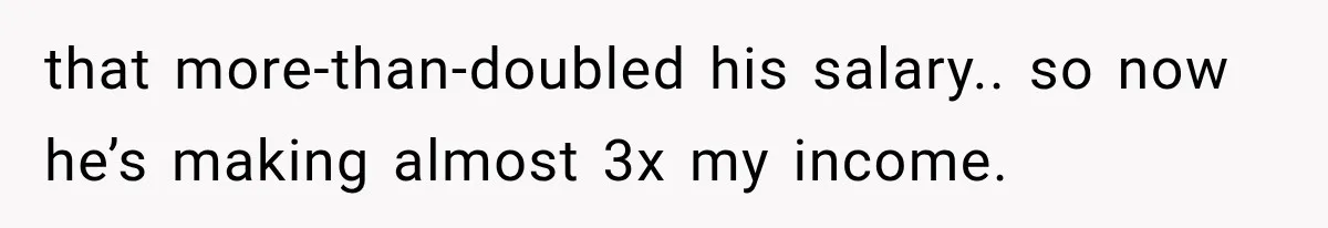 that more-than-doubled his salary.. so now he’s making almost 3x my income.
