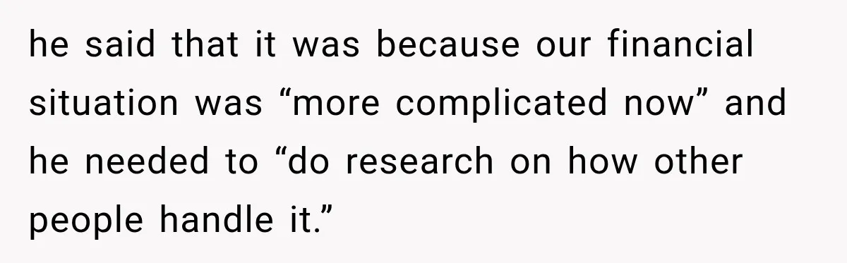 he said that it was because our financial situation was “more complicated now” and he needed to “do research on how other people handle it.”
