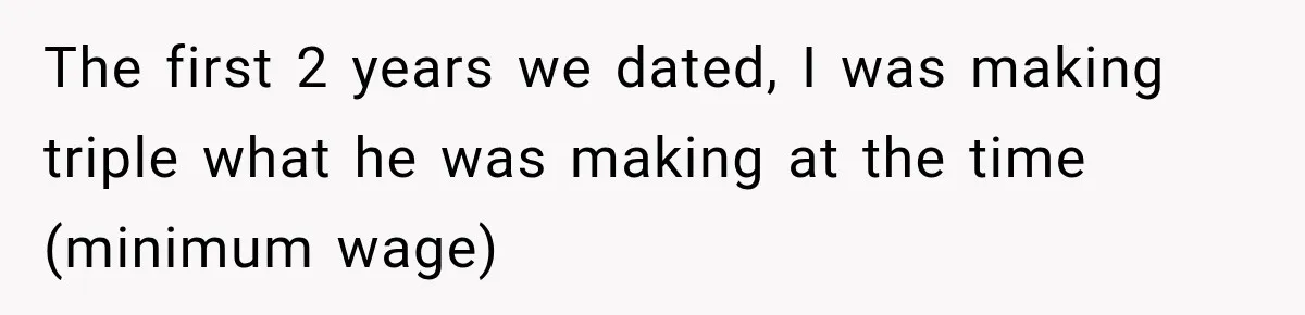 The first 2 years we dated, I was making triple what he was making at the time (minimum wage)