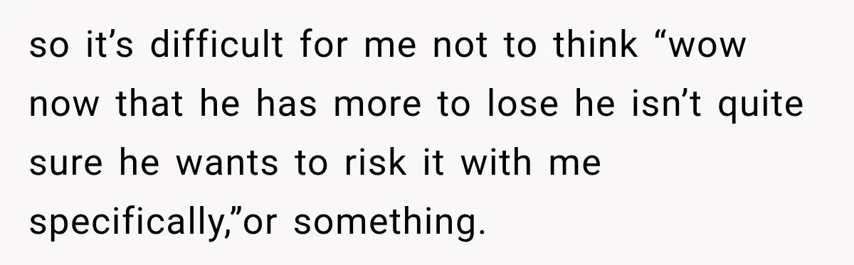 so it’s difficult for me not to think “wow now that he has more to lose he isn’t quite sure he wants to risk it with me specifically,”or something.