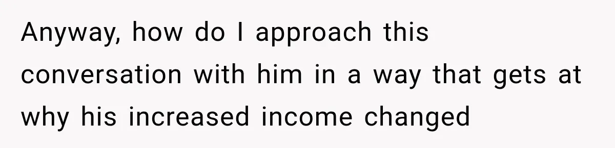 Anyway, how do I approach this conversation with him in a way that gets at why his increased income changed