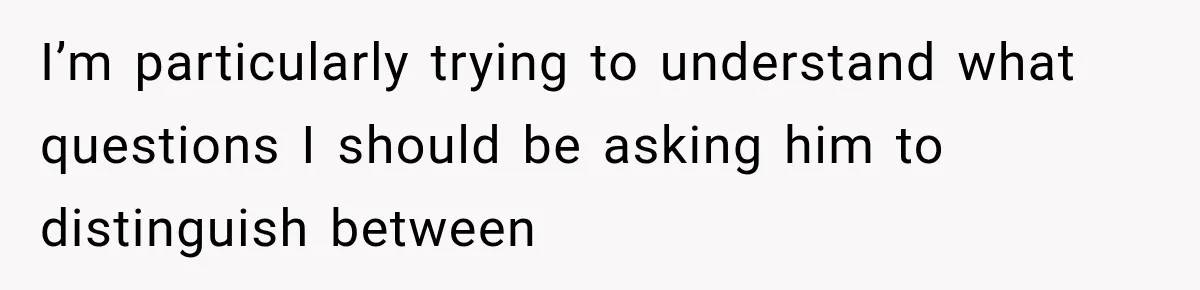 I’m particularly trying to understand what questions I should be asking him to distinguish between