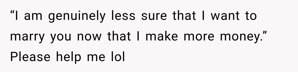 “I am genuinely less sure that I want to marry you now that I make more money.” Please help me lol