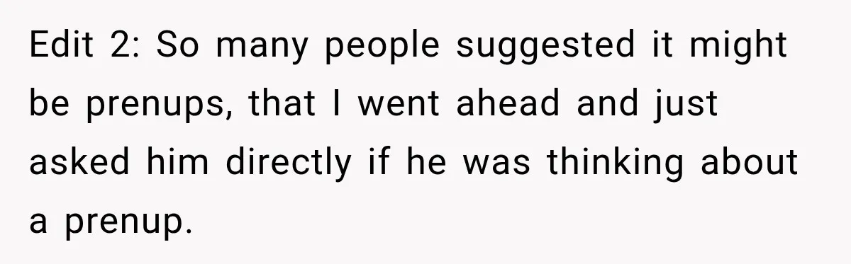 Edit 2: So many people suggested it might be prenups, that I went ahead and just asked him directly if he was thinking about a prenup.
