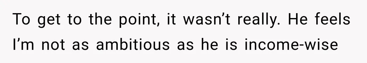 To get to the point, it wasn’t really. He feels I’m not as ambitious as he is income-wise