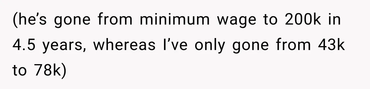 (he’s gone from minimum wage to 200k in 4.5 years, whereas I’ve only gone from 43k to 78k)