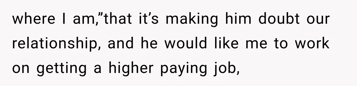 where I am,”that it’s making him doubt our relationship, and he would like me to work on getting a higher paying job,