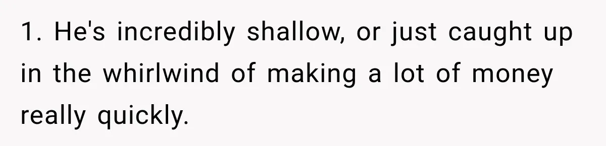 1. He's incredibly shallow, or just caught up in the whirlwind of making a lot of money really quickly.