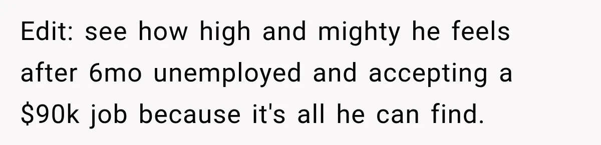Edit: see how high and mighty he feels after 6mo unemployed and accepting a $90k job because it's all he can find.