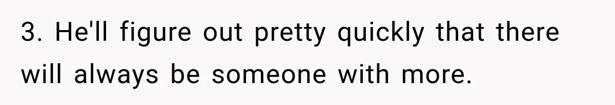 3. He'll figure out pretty quickly that there will always be someone with more.