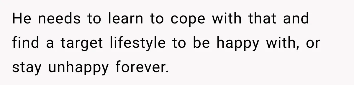 He needs to learn to cope with that and find a target lifestyle to be happy with, or stay unhappy forever.